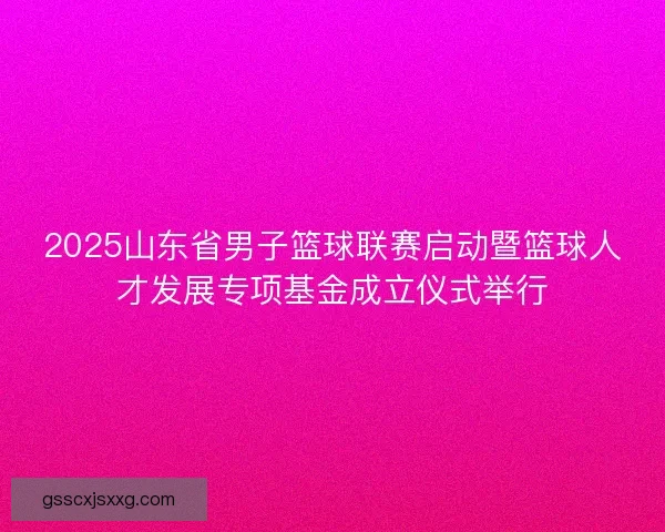 2025山东省男子篮球联赛启动暨篮球人才发展专项基金成立仪式举行